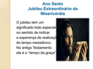 Ano Santo
Jubileu Extraordinário da
Misericórdia
O jubileu tem um
significado todo especial
no sentido de indicar
a esperança de realização
do tempo messiânico.
No antigo Testamento
ele é o “tempo da graça”.
 