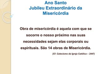 Ano Santo
Jubileu Extraordinário da
Misericórdia
Obra de misericórdia é aquela com que se
socorre o nosso próximo nas suas
necessidades sejam elas corporais ou
espirituais. São 14 obras de Misericórdia.
(Cf. Catecismo da Igreja Católica – 2447)
 