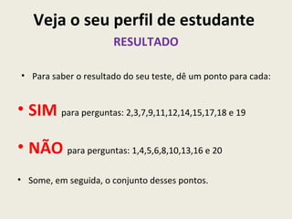 Veja o seu perfil de estudante
                      RESULTADO

• Para saber o resultado do seu teste, dê um ponto para cada:


• SIM para perguntas: 2,3,7,9,11,12,14,15,17,18 e 19

• NÃO para perguntas: 1,4,5,6,8,10,13,16 e 20
• Some, em seguida, o conjunto desses pontos.
 