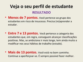 Veja o seu perfil de estudante
                RESULTADO
• Menos de 7 pontos. Você pertence ao grupo dos
  estudantes em risco de insucesso. Precisa (re)aprender a
  estudar.


• Entre 7 e 13 pontos. Você pertence a categoria dos
  estudantes que, em regra, conseguem alcançar classificações
  positivas. Mas, se ambiciona ir mais longe, tem ainda muito a
  modificar nos seus hábitos de trabalho (estudo).


• Mais de 13 pontos. Você está no bom caminho.
  Continue a aperfeiçoar-se. É sempre possível fazer melhor.
 