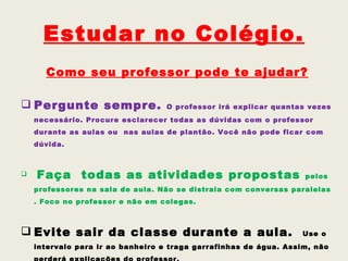 Estudar no Colégio.
      Como seu professor pode te ajudar?

 Pergunte sempre.                 O professor irá explicar quantas vezes
    necessário. Procure esclarecer todas as dúvidas com o professor
    durante as aulas ou nas aulas de plantão. Você não pode ficar com
    dúvida.



   Faça todas as atividades propostas                             pelos
    professores na sala de aula. Não se distraia com conversas paralelas
    . Foco no professor e não em colegas.



 Evite sair da classe durante a aula.                            Use o
    intervalo para ir ao banheiro e traga garrafinhas de água. Assim, não
 