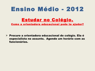 Ensino Médio - 2012
          Estudar no Colégio.
   Como a orientadora educacional pode te ajudar?



 Procure a orientadora educacional do colégio. Ela é
  especialista no assunto. Agende um horário com as
  funcionárias.
 