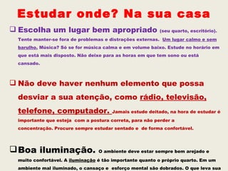 Estudar onde? Na sua casa
 Escolha um lugar bem apropriado                        (seu quarto, escritório).
 Tente manter-se fora de problemas e distrações externas. Um lugar calmo e sem
 barulho. Música? Só se for música calma e em volume baixo. Estude no horário em
 que está mais disposto. Não deixe para as horas em que tem sono ou está
 cansado.



 Não deve haver nenhum elemento que possa
 desviar a sua atenção, como rádio, televisão,
 telefone, computador.                Jamais estude deitado, na hora de estudar é
 importante que esteja com a postura correta, para não perder a
 concentração. Procure sempre estudar sentado e de forma confortável.




 Boa iluminação.                O ambiente deve estar sempre bem arejado e
 muito confortável. A iluminação é tão importante quanto o próprio quarto. Em um
 ambiente mal iluminado, o cansaço e esforço mental são dobrados. O que leva sua
 