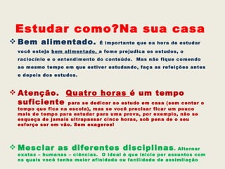 Estudar como?Na sua casa
 Bem alimentado.             É importante que na hora de estudar
  você esteja bem alimentado, a fome prejudica os estudos, o
  raciocínio e o entendimento do conteúdo. Mas não fique comendo
  ao mesmo tempo em que estiver estudando, faça as refeições antes
  e depois dos estudos.



 Atenção. Quatro horas é um tempo
  suficiente para se dedicar ao estudo em casa (sem contar o
  tempo que fica na escola), mas se você precisar ficar um pouco
  mais de tempo para estudar para uma prova, por exemplo, não se
  esqueça de jamais ultrapassar cinco horas, sob pena de o seu
  esforço ser em vão. Sem exageros!




 Mesclar as diferentes disciplinas . Alternar
  exatas – humanas – ciências. O ideal é que inicie por assuntos com
  os quais você tenha maior afinidade ou facilidade de assimilação
 