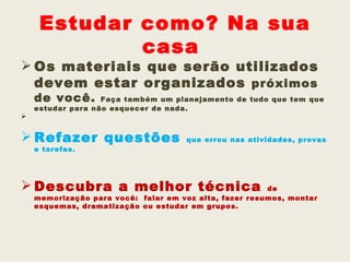Estudar como? Na sua
             casa
 Os materiais que serão utilizados
  devem estar organizados próximos
    de você.       Faça também um planejamento de tudo que tem que
    estudar para não esquecer de nada. 



 Refazer questões                   que errou nas atividades, provas
    e tarefas.




 Descubra a melhor técnica                             de
    memorização para você: falar em voz alta, fazer resumos, montar
    esquemas, dramatização ou estudar em grupos.
 