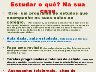 Estudar o quê? Na sua
•                casa estudos que
     Crie um programa de
    acompanhe as suas aulas no
    colégio. Por exemplo, se durante a manhã você tem aula de
    Português, História, Geografia e Física então reserve quatro horas do
    seu dia para revisar o conteúdo dado em sala de aula e resolver
    exercícios (a única forma de se treinar as disciplinas exatas é
    resolvendo exercícios).


• Aula dada, aula estudada.                       Seis aulas por dia: seis
    disciplinas e seis atividades para estudar diariamente.


• Faça uma revisão                 das aulas dadas no dia. Crie um horário
    diário para revisar as matérias do dia. Não deixe para estudar no dia
    anterior à prova.


• Tarefas programadas e roteiros de estudo.                                  Fazer com
    atenção e capricho. Hora de tarefa também é hora de estudo. Refaça os exercícios
    que errou nas aulas, nas tarefas , nas provas e entenda as causas do seu erro.


•    Acompanhe: telejornais, sites de
 