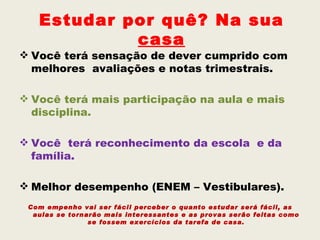 Estudar por quê? Na sua
            casa
 Você terá sensação de dever cumprido com
  melhores avaliações e notas trimestrais.

 Você terá mais participação na aula e mais
  disciplina.

 Você terá reconhecimento da escola e da
  família.

 Melhor desempenho (ENEM – Vestibulares).
 Com empenho vai ser fácil perceber o quanto estudar será fácil, as
  aulas se tornarão mais interessantes e as provas serão feitas como
                se fossem exercícios da tarefa de casa.
 