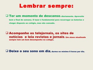 Lembrar sempre:
 Ter um momento de descanso: diariamente. Aproveite
  bem o final de semana. O lazer é fundamental para recarregar as baterias e
  chegar disposto ao colégio, mas não cansado.




 Acompanhe os telejornais, os sites de
  notícias e leia revistas e jornais. Um aluno atualizado
  sempre tem um bom desempenho no colégio.




 Deixe o seu sono em dia, durma no mínimo 8 horas por dia.
 