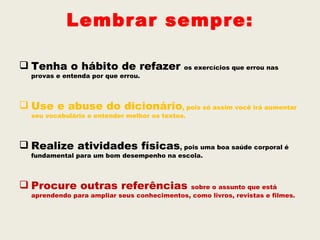 Lembrar sempre:

 Tenha o hábito de refazer                  os exercícios que errou nas
  provas e entenda por que errou.



 Use e abuse do dicionário, pois só assim você irá aumentar
  seu vocabulário e entender melhor os textos.



 Realize atividades físicas, pois uma boa saúde corporal é
  fundamental para um bom desempenho na escola.



 Procure outras referências                 sobre o assunto que está
  aprendendo para ampliar seus conhecimentos, como livros, revistas e filmes.
 