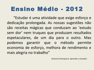 Ensino Médio - 2012
   “Estudar é uma atividade que exige esforço e
dedicação prolongada. As nossas sugestões não
são receitas mágicas que conduzam ao ‘estudo
sem dor’ nem truques que produzam resultados
espetaculares, de um dia para o outro. Mas
podemos garantir que o método permite
economia de esforço, melhora de rendimento e
mais alegria no trabalho”
                        (Antonio Estanquera. Aprender a estudar)
 