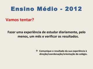 Ensino Médio - 2012
Vamos tentar?

Fazer uma experiência de estudar diariamente, pelo
       menos, um mês e verificar os resultados.


                   Comunique o resultado da sua experiência à
                    direção/coordenação/orientação do colégio.
 