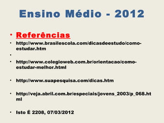 Ensino Médio - 2012
• Referências
•   http://www.brasilescola.com/dicasdeestudo/como-
    estudar.htm
•
•   http://www.colegioweb.com.br/orientacao/como-
    estudar-melhor.html

•   http://www.suapesquisa.com/dicas.htm

•   http://veja.abril.com.br/especiais/jovens_2003/p_068.ht
    ml

•   Isto É 2208, 07/03/2012
 
