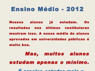 Ensino Médio - 2012

Nossos       alunos    já   estudam.     Os
resultados     nos    últimos   vestibulares
mostram isso. A nossa média de alunos
aprovados em universidades públicas é
muito boa.

         Mas,         muitos      alunos
estudam apenas o mínimo.
 