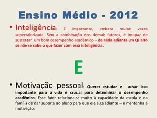 Ensino Médio - 2012
• Inteligência:             É importante, embora muitas vezes
 supervalorizada. Sem a combinação dos demais fatores, é incapaz de
 sustentar um bom desempenho acadêmico – de nada adianta um QI alto
 se não se sabe o que fazer com essa inteligência.




                                E
• Motivação pessoal:                    Querer estudar e achar isso
 importante para a vida é crucial para determinar o desempenho
 acadêmico. Esse fator relaciona-se muito à capacidade da escola e da
 família de dar suporte ao aluno para que ele siga adiante – e mantenha a
 motivação.
 