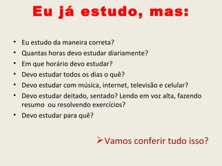 Eu já estudo, mas:

• Eu estudo da maneira correta?
• Quantas horas devo estudar diariamente?
• Em que horário devo estudar?
• Devo estudar todos os dias o quê?
• Devo estudar com música, internet, televisão e celular?
• Devo estudar deitado, sentado? Lendo em voz alta, fazendo
  resumo ou resolvendo exercícios?
• Devo estudar para quê?


                          Vamos conferir tudo isso?
 