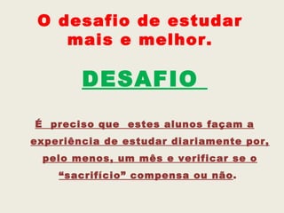 O desafio de estudar
    mais e melhor.

        DESAFIO
É preciso que estes alunos façam a
experiência de estudar diariamente por,
 pelo menos, um mês e verificar se o
    “sacrifício” compensa ou não.
 