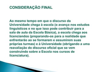CONSIDERAÇÃO FINAL

Ao mesmo tempo em que o discurso da
Universidade chega à escola (o avanço nos estudos
linguísticos e no que isso pode contribuir para a
sala de aula da Escola Básica), a escola chega aos
licenciandos (preparando-os para a realidade que
enfrentarão ao se formarem e assumirem suas
próprias turmas) e à Universidade (obrigando a uma
reavaliação do discurso oficial que se vem
construindo sobre a Escola nos cursos de
licenciatura).

 