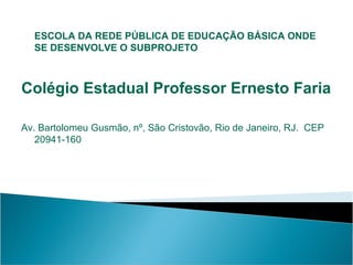 ESCOLA DA REDE PÚBLICA DE EDUCAÇÃO BÁSICA ONDE
SE DESENVOLVE O SUBPROJETO

Colégio Estadual Professor Ernesto Faria
Av. Bartolomeu Gusmão, nº, São Cristovão, Rio de Janeiro, RJ. CEP
20941-160

 