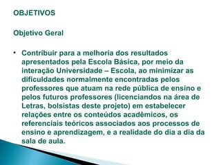 OBJETIVOS
Objetivo Geral
• Contribuir para a melhoria dos resultados
apresentados pela Escola Básica, por meio da
interação Universidade – Escola, ao minimizar as
dificuldades normalmente encontradas pelos
professores que atuam na rede pública de ensino e
pelos futuros professores (licenciandos na área de
Letras, bolsistas deste projeto) em estabelecer
relações entre os conteúdos acadêmicos, os
referenciais teóricos associados aos processos de
ensino e aprendizagem, e a realidade do dia a dia da
sala de aula.

 