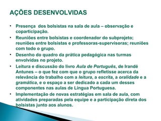 AÇÕES DESENVOLVIDAS
• Presença dos bolsistas na sala de aula – observação e
coparticipação.
• Reuniões entre bolsistas e coordenador do subprojeto;
reuniões entre bolsistas e professoras-supervisoras; reuniões
com todo o grupo.
• Desenho do quadro da prática pedagógica nas turmas
envolvidas no projeto.
• Leitura e discussão do livro Aula de Português, de Irandé
Antunes – o que fez com que o grupo refletisse acerca da
relevância do trabalho com a leitura, a escrita, a oralidade e a
gramática, e o espaço a ser dedicado a cada um desses
componentes nas aulas de Língua Portuguesa.
• Implementação de novas estratégias em sala de aula, com
atividades preparadas pela equipe e a participação direta dos
bolsistas junto aos alunos.

 