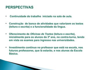 PERSPECTIVAS
•

Continuidade do trabalho iniciado na sala de aula.

• Construção de banco de atividades que valorizem os textos
(leitura e escrita) e a funcionalidade da língua.
• Oferecimento de Oficinas de Textos (leitura e escrita),
inicialmente para os alunos do 3º ano, no contra-turno, tendo
em vista os exames para ingresso nas universidades.
• Investimento contínuo no professor que está na escola, nos
futuros professores, que lá estarão, e nos alunos da Escola
Básica.

 
