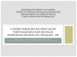 JOÃO HELIS JUNIOR DE AZEVEDO BERNARDO ORIENTADOR: PROF. DR. PAULO ROBERTO PALHANO SILVA 
A ESTRUTURAÇÃO DA EDUCAÇÃO VIRTUALIZADA NAS ESCOLAS INDÍGENAS DE BAÍA DA TRAIÇÃO – PB 
UNIVERSIDADE FEDERAL DA PARAÍBA 
CENTRO DE CIÊNCIAS APLICADAS E EDUCAÇÃO 
DEPARTAMENTO DE CIÊNCIAS EXATAS 
CURSO SISTEMAS DE INFORMAÇÃO  