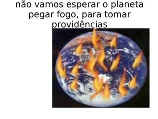 não vamos esperar o planeta pegar fogo, para tomar providências 