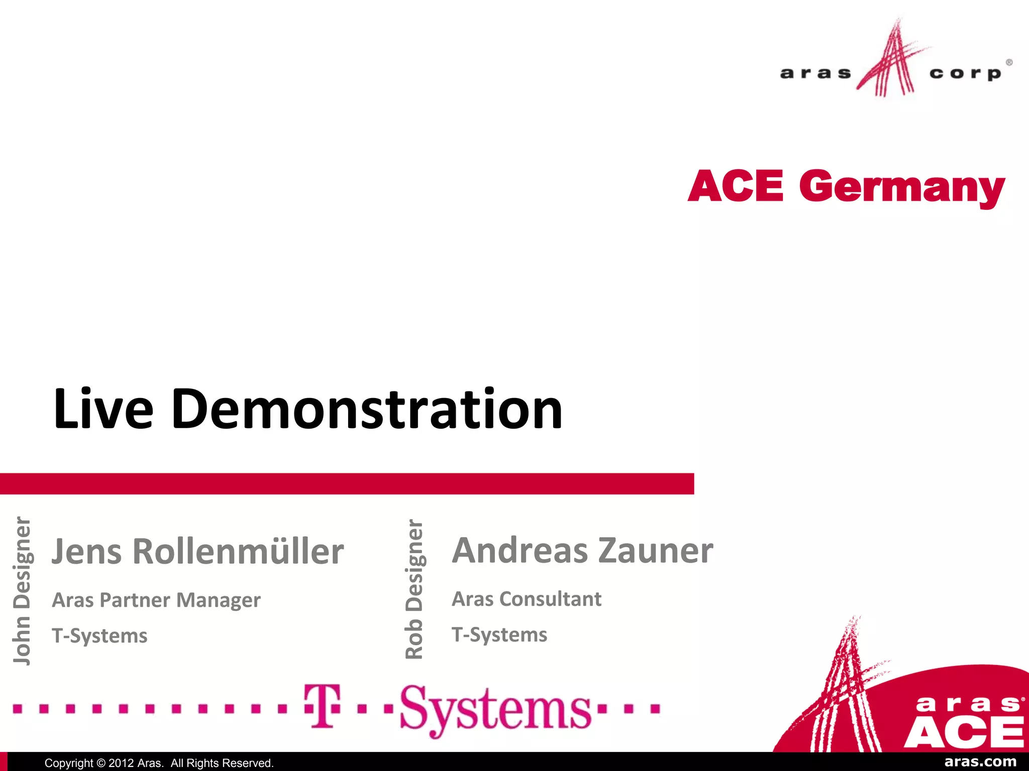 ACE Germany




                 Live Demonstration
John Designer




                                                              Rob Designer




                 Jens Rollenmüller                                           Andreas Zauner
                 Aras Partner Manager                                        Aras Consultant
                 T-Systems                                                   T-Systems




                Copyright © 2012 Aras. All Rights Reserved.                                            aras.com
 