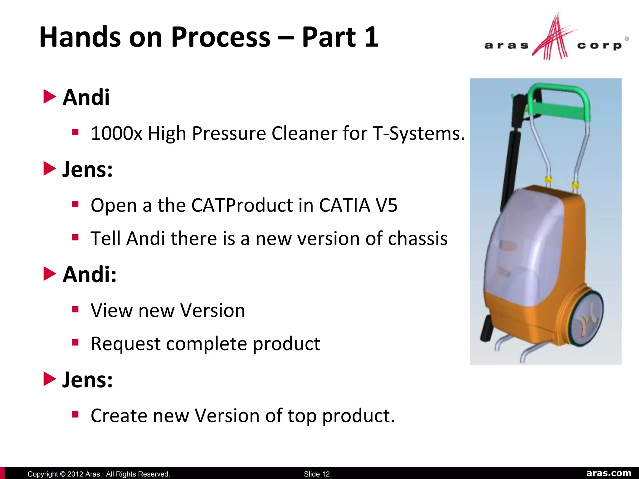 Hands on Process – Part 1
    Andi
             1000x High Pressure Cleaner for T-Systems.
    Jens:
             Open a the CATProduct in CATIA V5
             Tell Andi there is a new version of chassis
    Andi:
             View new Version
             Request complete product
    Jens:
             Create new Version of top product.

Copyright © 2012 Aras. All Rights Reserved.   Slide 12      aras.com
 