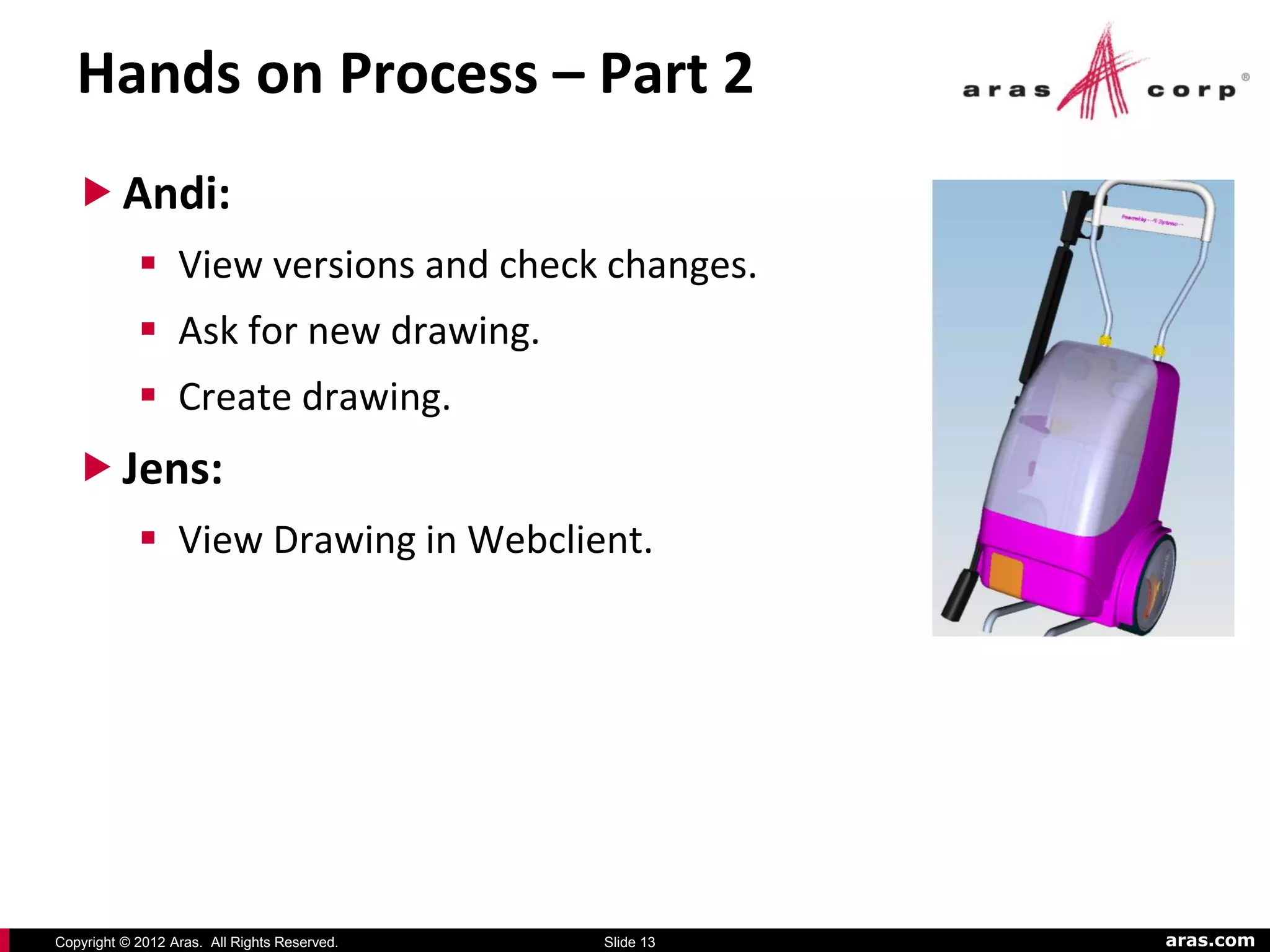 Hands on Process – Part 2
   Andi:
             View versions and check changes.
             Ask for new drawing.
             Create drawing.
   Jens:
             View Drawing in Webclient.




Copyright © 2012 Aras. All Rights Reserved.   Slide 13   aras.com
 