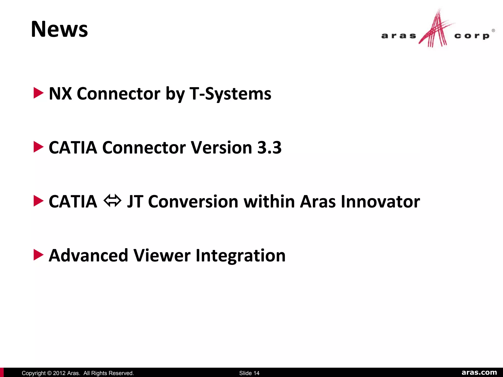 News

   NX Connector by T-Systems

   CATIA Connector Version 3.3

   CATIA  JT Conversion within Aras Innovator

   Advanced Viewer Integration




Copyright © 2012 Aras. All Rights Reserved.   Slide 14   aras.com
 