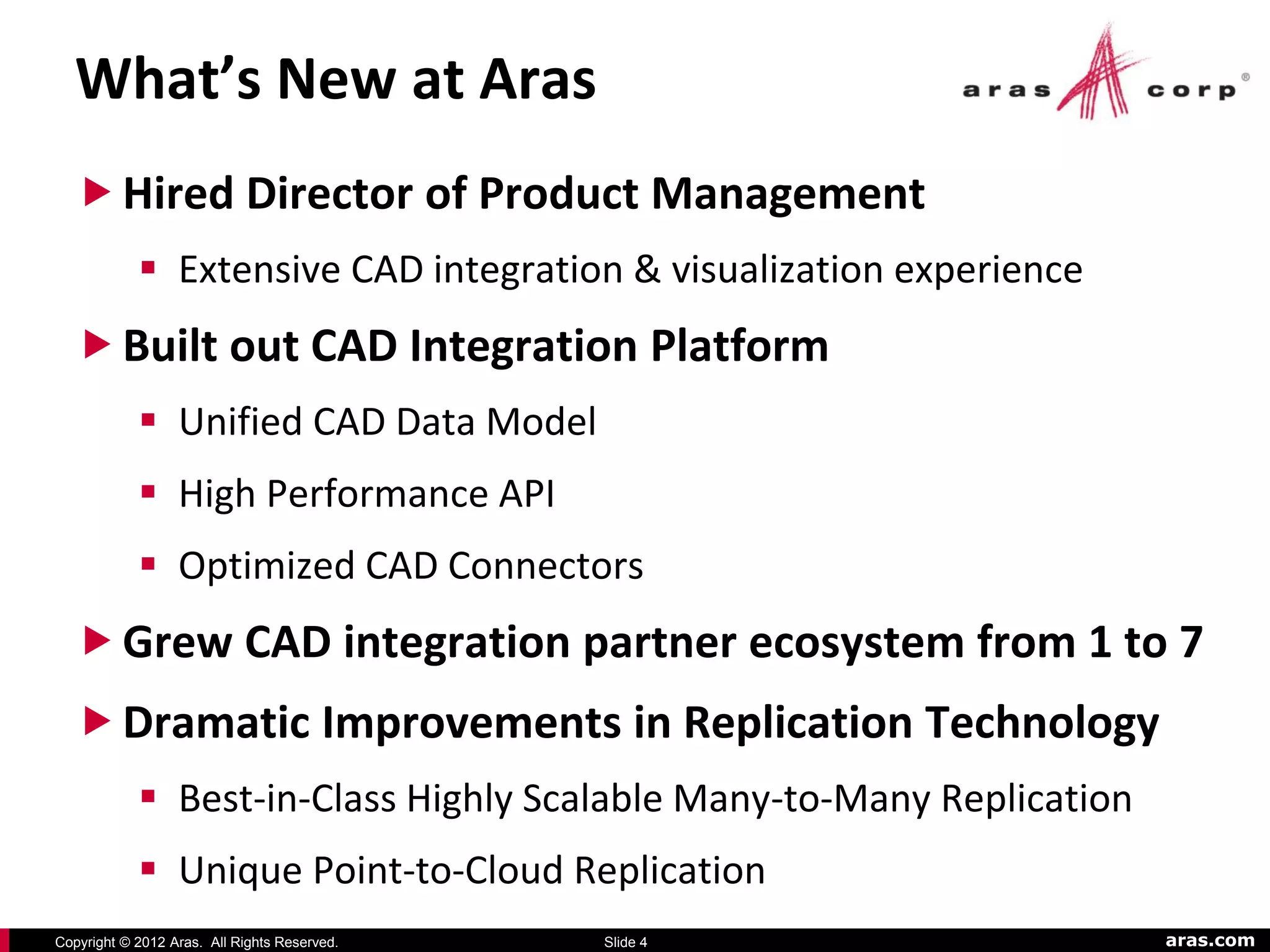 What’s New at Aras
   Hired Director of Product Management
             Extensive CAD integration & visualization experience
   Built out CAD Integration Platform
             Unified CAD Data Model
             High Performance API
             Optimized CAD Connectors
   Grew CAD integration partner ecosystem from 1 to 7
   Dramatic Improvements in Replication Technology
             Best-in-Class Highly Scalable Many-to-Many Replication
             Unique Point-to-Cloud Replication
Copyright © 2012 Aras. All Rights Reserved.   Slide 4                  aras.com
 