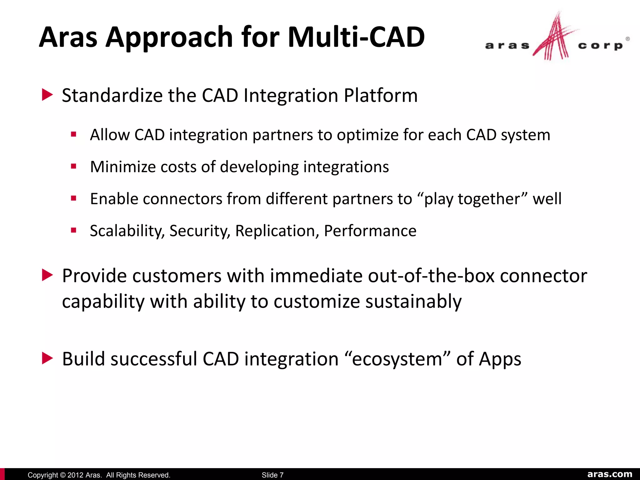Aras Approach for Multi-CAD
   Standardize the CAD Integration Platform
             Allow CAD integration partners to optimize for each CAD system
             Minimize costs of developing integrations
             Enable connectors from different partners to “play together” well
             Scalability, Security, Replication, Performance

   Provide customers with immediate out-of-the-box connector
          capability with ability to customize sustainably

   Build successful CAD integration “ecosystem” of Apps




Copyright © 2012 Aras. All Rights Reserved.   Slide 7                             aras.com
 