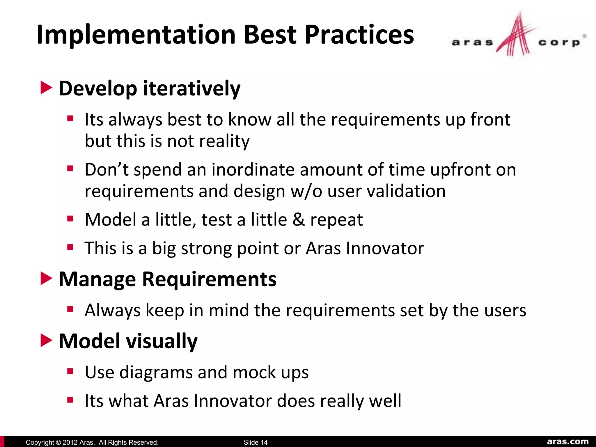 Implementation Best Practices
    Develop iteratively
             Its always best to know all the requirements up front
              but this is not reality
             Don’t spend an inordinate amount of time upfront on
              requirements and design w/o user validation
             Model a little, test a little & repeat
             This is a big strong point or Aras Innovator
    Manage Requirements
             Always keep in mind the requirements set by the users
    Model visually
             Use diagrams and mock ups
             Its what Aras Innovator does really well
Copyright © 2012 Aras. All Rights Reserved.   Slide 14                aras.com
 