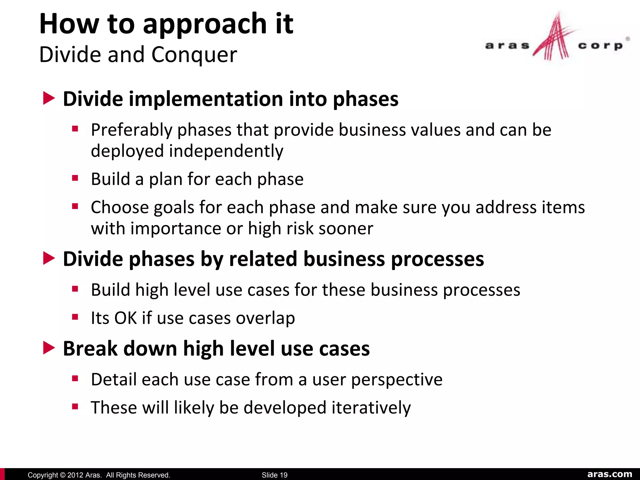 How to approach it
   Divide and Conquer
    Divide implementation into phases
             Preferably phases that provide business values and can be
              deployed independently
             Build a plan for each phase
             Choose goals for each phase and make sure you address items
              with importance or high risk sooner
    Divide phases by related business processes
             Build high level use cases for these business processes
             Its OK if use cases overlap
    Break down high level use cases
             Detail each use case from a user perspective
             These will likely be developed iteratively


Copyright © 2012 Aras. All Rights Reserved.   Slide 19                      aras.com
 