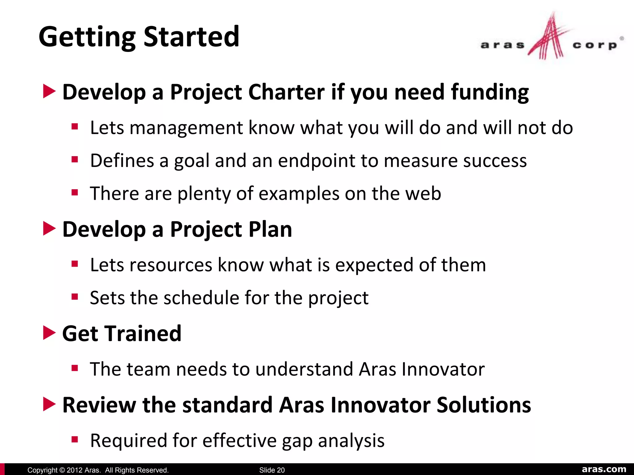 Getting Started
    Develop a Project Charter if you need funding
             Lets management know what you will do and will not do
             Defines a goal and an endpoint to measure success
             There are plenty of examples on the web
    Develop a Project Plan
             Lets resources know what is expected of them
             Sets the schedule for the project
    Get Trained
             The team needs to understand Aras Innovator
    Review the standard Aras Innovator Solutions
             Required for effective gap analysis
Copyright © 2012 Aras. All Rights Reserved.   Slide 20                aras.com
 