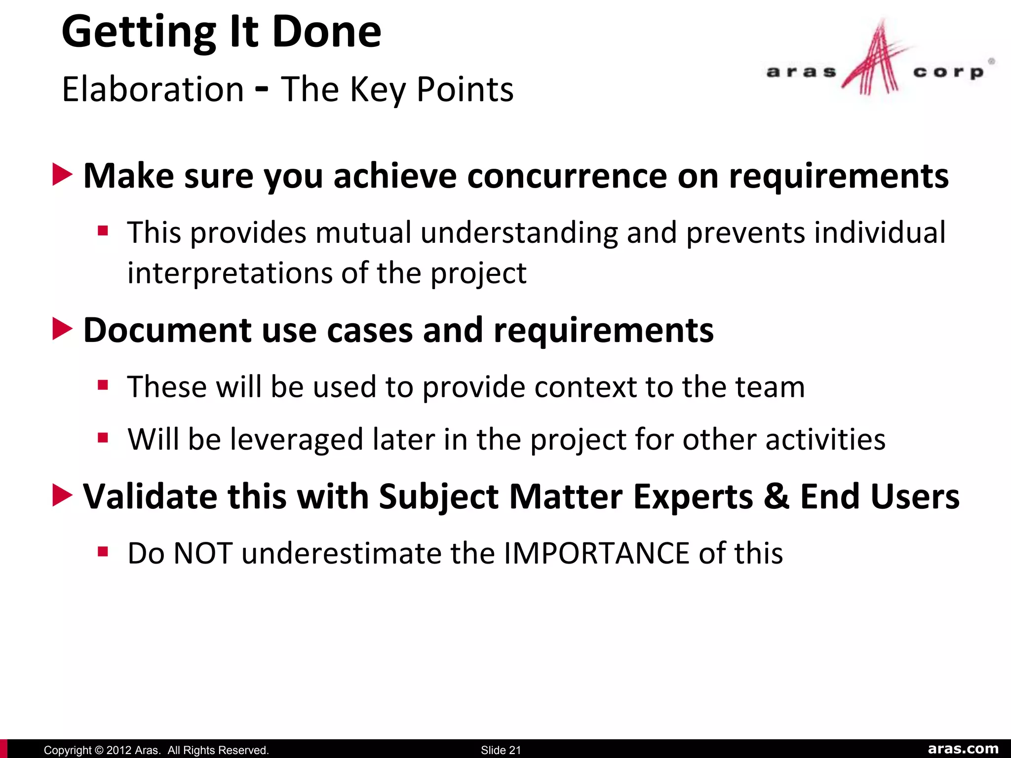 Getting It Done
   Elaboration - The Key Points

 Make sure you achieve concurrence on requirements
          This provides mutual understanding and prevents individual
           interpretations of the project
 Document use cases and requirements
          These will be used to provide context to the team
          Will be leveraged later in the project for other activities
 Validate this with Subject Matter Experts & End Users
          Do NOT underestimate the IMPORTANCE of this




Copyright © 2012 Aras. All Rights Reserved.   Slide 21                   aras.com
 