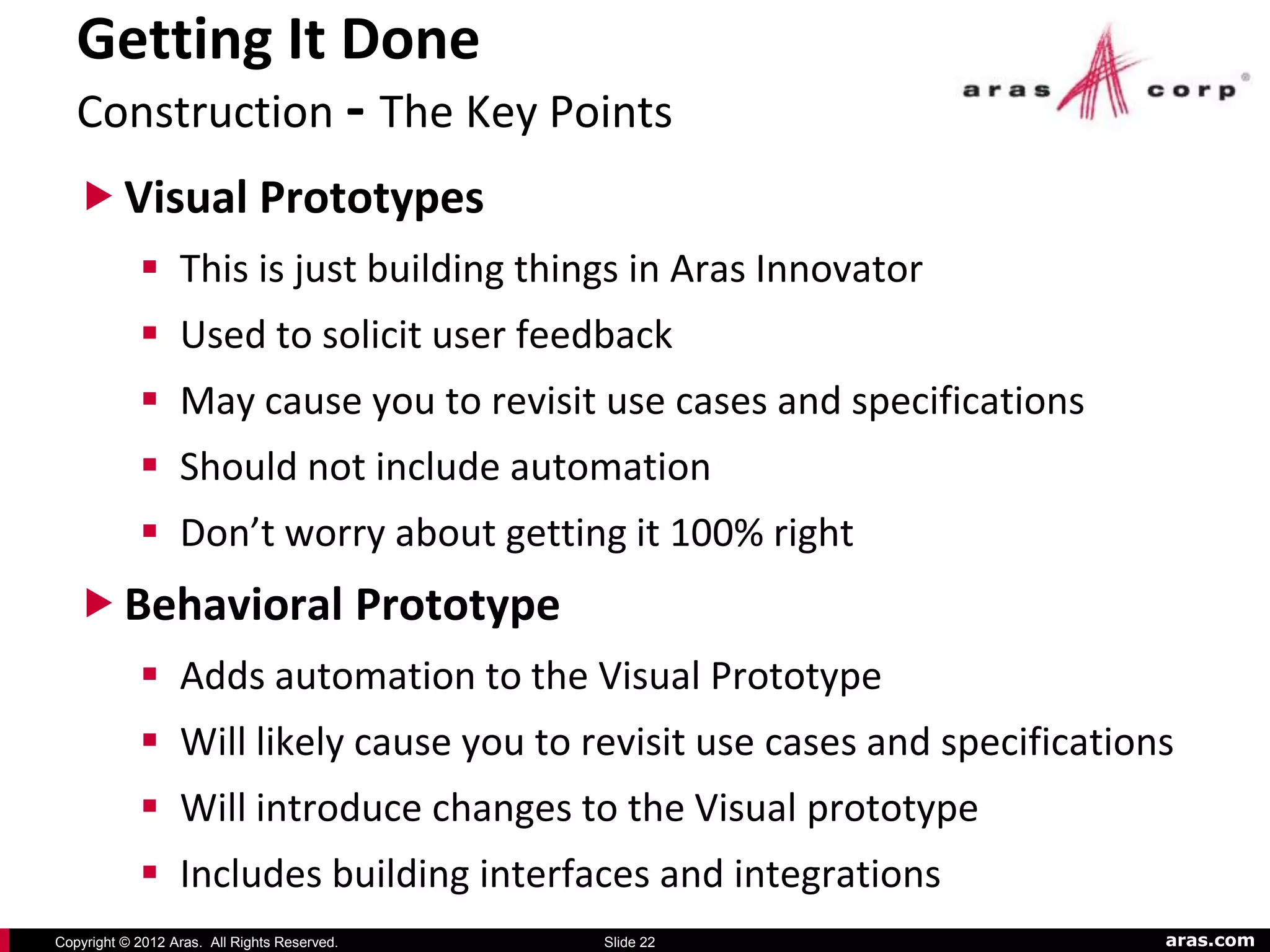 Getting It Done
   Construction - The Key Points
    Visual Prototypes
             This is just building things in Aras Innovator
             Used to solicit user feedback
             May cause you to revisit use cases and specifications
             Should not include automation
             Don’t worry about getting it 100% right
    Behavioral Prototype
             Adds automation to the Visual Prototype
             Will likely cause you to revisit use cases and specifications
             Will introduce changes to the Visual prototype
             Includes building interfaces and integrations
Copyright © 2012 Aras. All Rights Reserved.   Slide 22                    aras.com
 