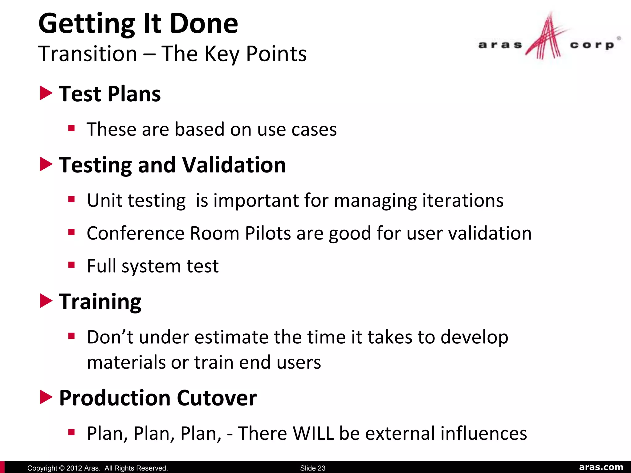 Getting It Done
   Transition – The Key Points
   Test Plans
            These are based on use cases
   Testing and Validation
            Unit testing is important for managing iterations
            Conference Room Pilots are good for user validation
            Full system test
   Training
            Don’t under estimate the time it takes to develop
             materials or train end users
   Production Cutover
            Plan, Plan, Plan, - There WILL be external influences
Copyright © 2012 Aras. All Rights Reserved.   Slide 23               aras.com
 