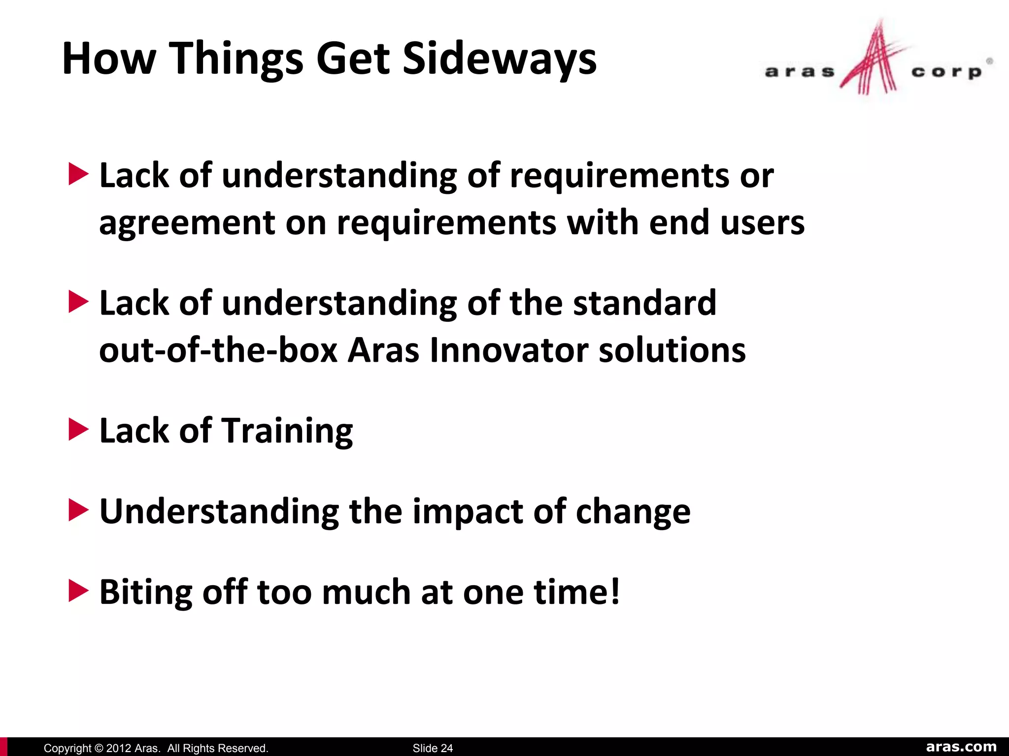 How Things Get Sideways

    Lack of understanding of requirements or
     agreement on requirements with end users

    Lack of understanding of the standard
     out-of-the-box Aras Innovator solutions

    Lack of Training

    Understanding the impact of change

    Biting off too much at one time!


Copyright © 2012 Aras. All Rights Reserved.   Slide 24   aras.com
 