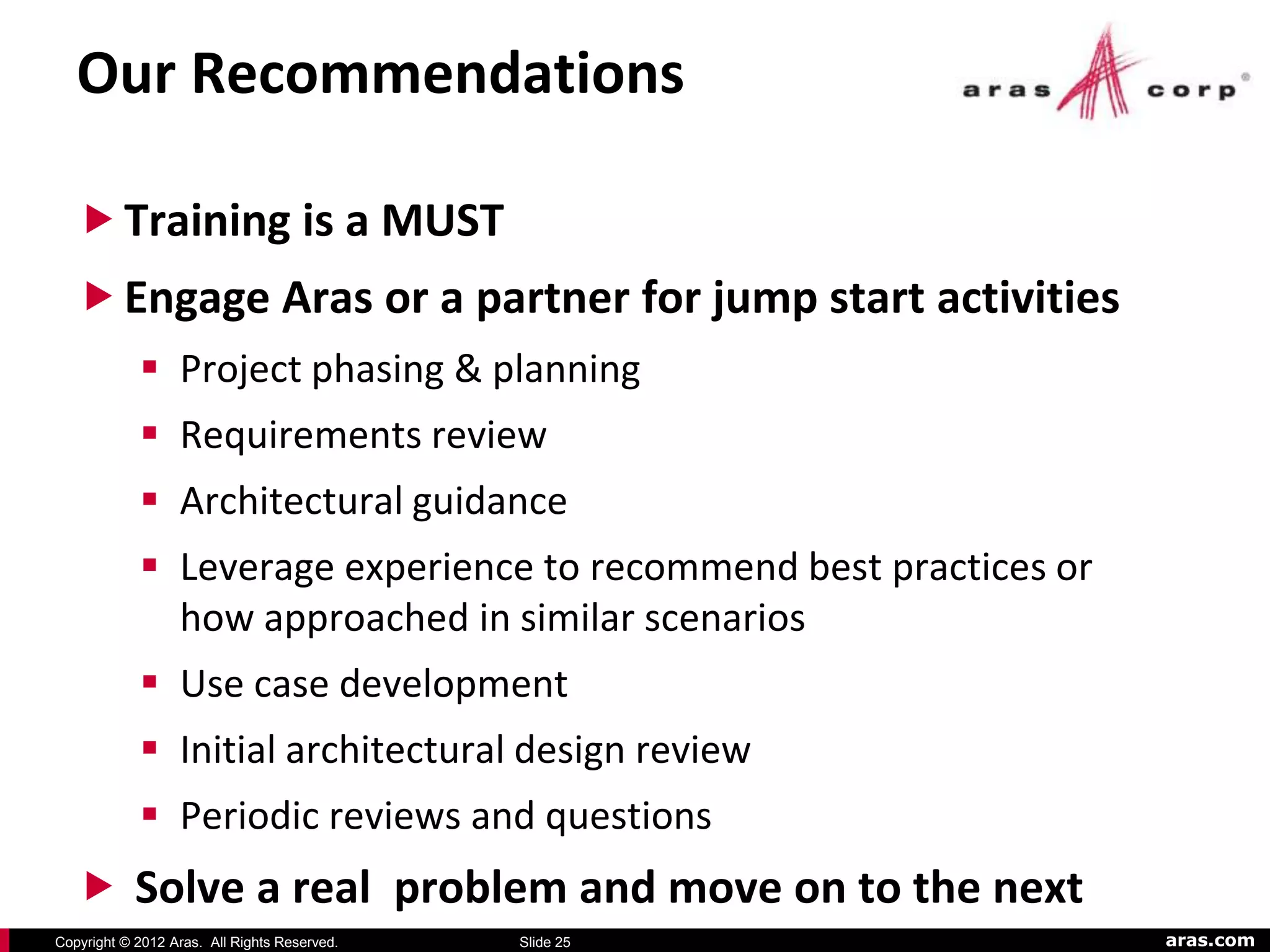 Our Recommendations

    Training is a MUST
    Engage Aras or a partner for jump start activities
             Project phasing & planning
             Requirements review
             Architectural guidance
             Leverage experience to recommend best practices or
              how approached in similar scenarios
             Use case development
             Initial architectural design review
             Periodic reviews and questions
    Solve a real problem and move on to the next
Copyright © 2012 Aras. All Rights Reserved.   Slide 25             aras.com
 