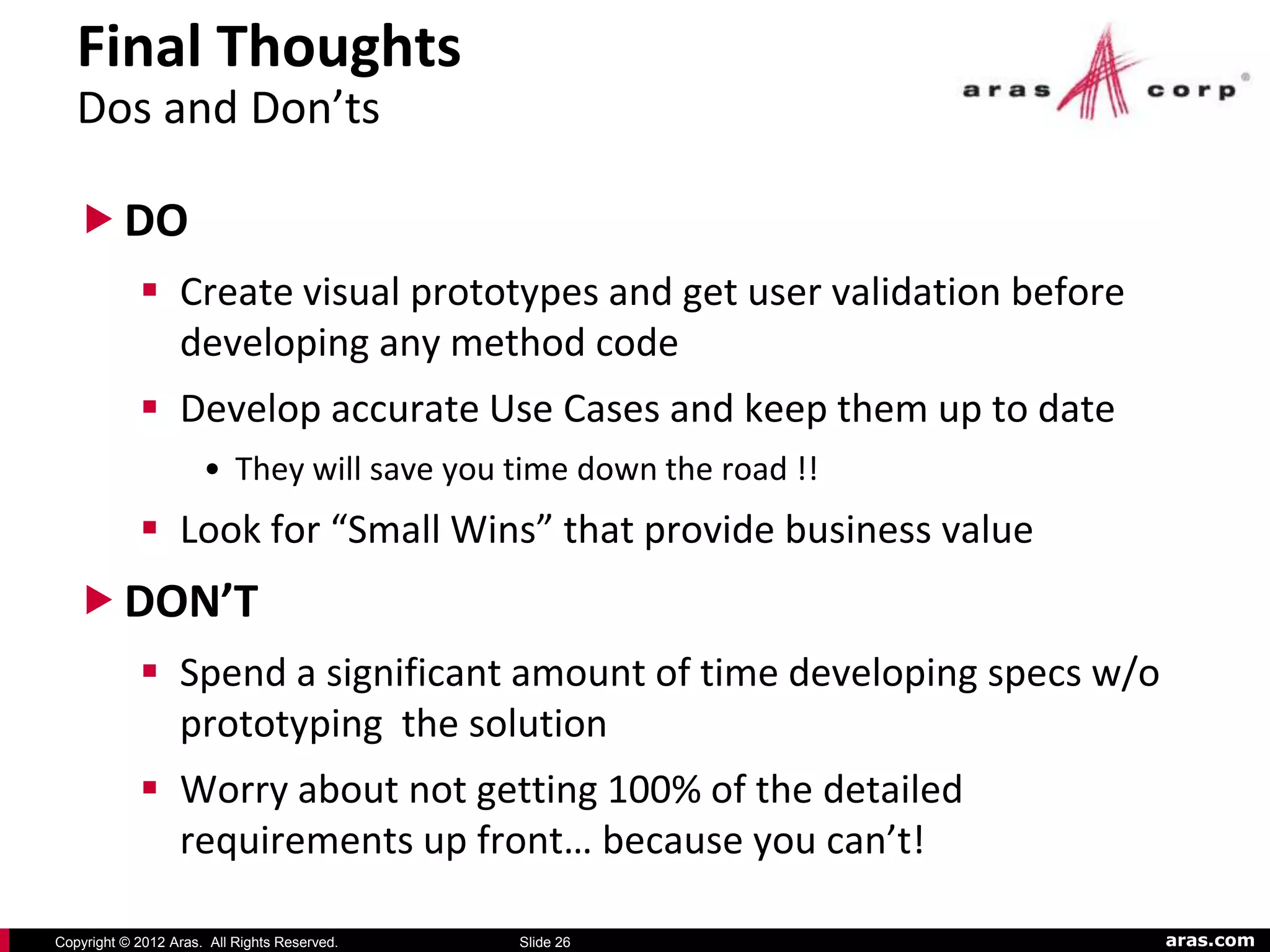 Final Thoughts
   Dos and Don’ts

    DO
             Create visual prototypes and get user validation before
              developing any method code
             Develop accurate Use Cases and keep them up to date
                      • They will save you time down the road !!
             Look for “Small Wins” that provide business value
    DON’T
             Spend a significant amount of time developing specs w/o
              prototyping the solution
             Worry about not getting 100% of the detailed
              requirements up front… because you can’t!

Copyright © 2012 Aras. All Rights Reserved.   Slide 26                  aras.com
 