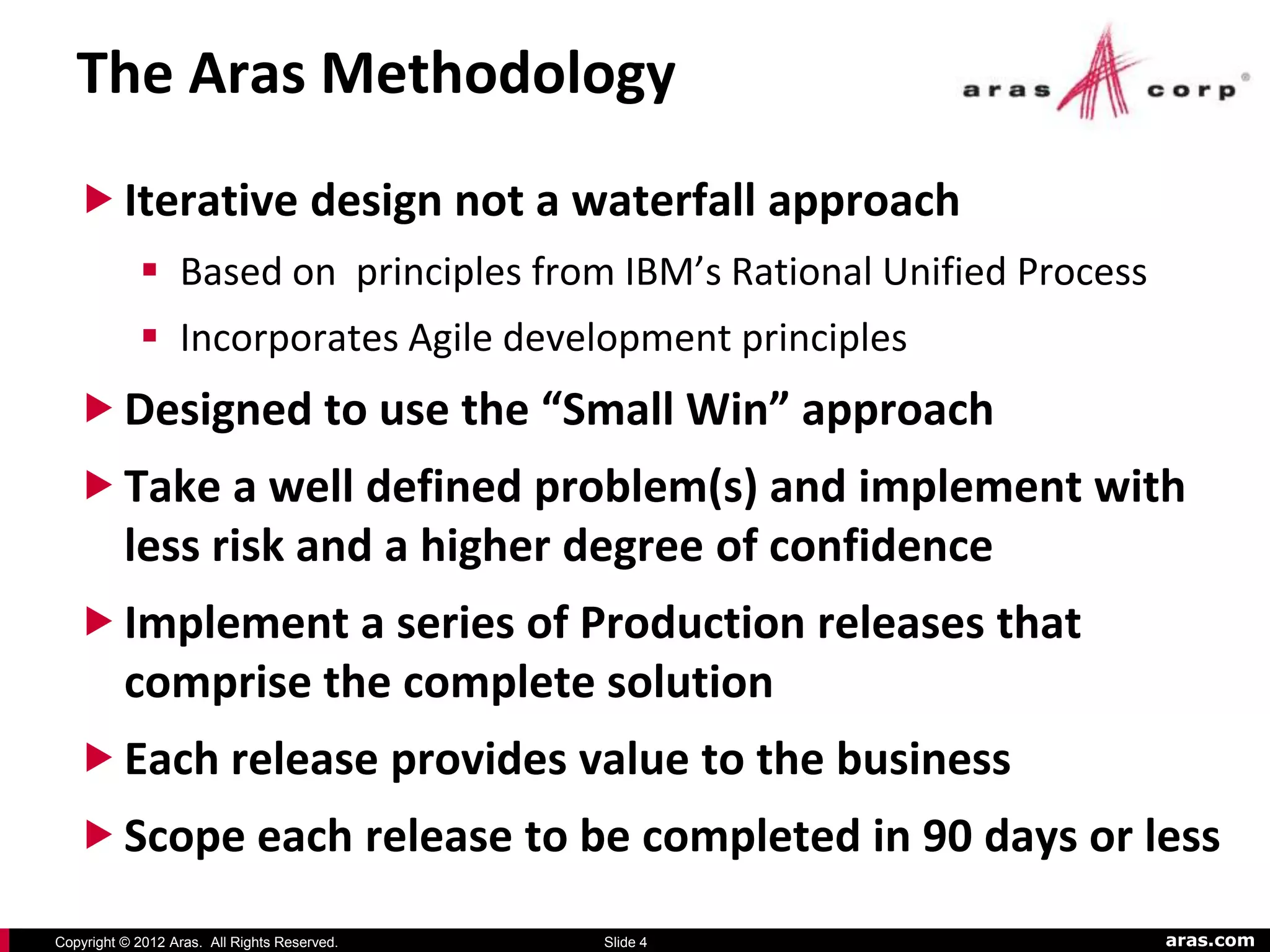 The Aras Methodology
    Iterative design not a waterfall approach
             Based on principles from IBM’s Rational Unified Process
             Incorporates Agile development principles
    Designed to use the “Small Win” approach
    Take a well defined problem(s) and implement with
     less risk and a higher degree of confidence
    Implement a series of Production releases that
     comprise the complete solution
    Each release provides value to the business
    Scope each release to be completed in 90 days or less

Copyright © 2012 Aras. All Rights Reserved.   Slide 4                   aras.com
 