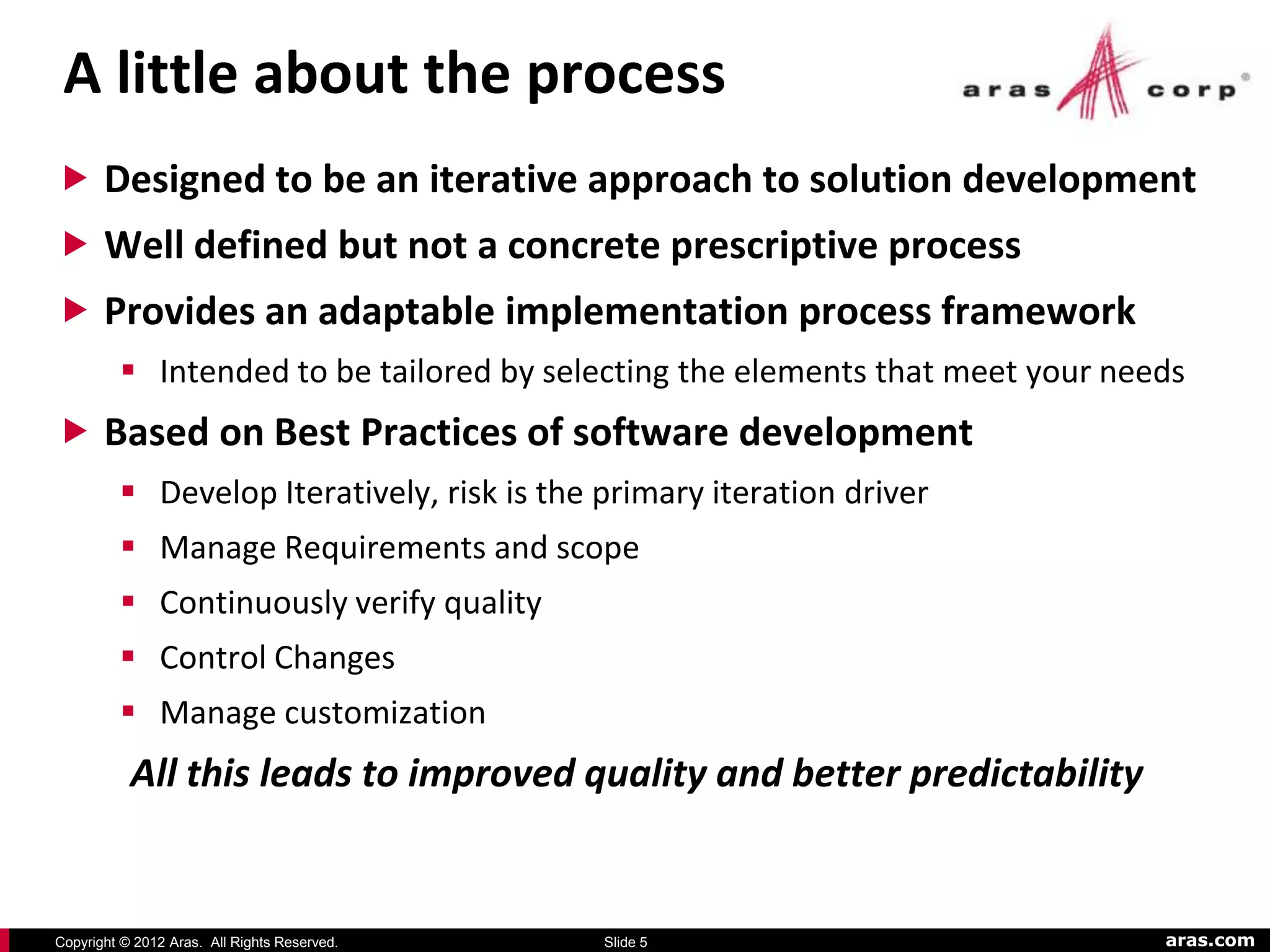A little about the process
 Designed to be an iterative approach to solution development
 Well defined but not a concrete prescriptive process
 Provides an adaptable implementation process framework
          Intended to be tailored by selecting the elements that meet your needs
 Based on Best Practices of software development
          Develop Iteratively, risk is the primary iteration driver
          Manage Requirements and scope
          Continuously verify quality
          Control Changes
          Manage customization
           All this leads to improved quality and better predictability


Copyright © 2012 Aras. All Rights Reserved.   Slide 5                          aras.com
 