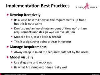 Implementation Best Practices
    Develop iteratively
             Its always best to know all the requirements up front
              but this is not reality
             Don’t spend an inordinate amount of time upfront on
              requirements and design w/o user validation
             Model a little, test a little & repeat
             This is a big strong point or Aras Innovator
    Manage Requirements
             Always keep in mind the requirements set by the users
    Model visually
             Use diagrams and mock ups
             Its what Aras Innovator does really well
Copyright © 2012 Aras. All Rights Reserved.   Slide 14                aras.com
 