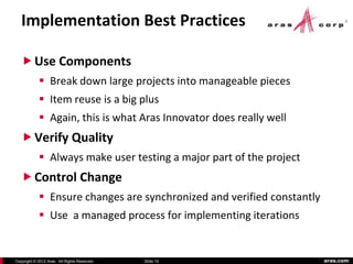 Implementation Best Practices

    Use Components
             Break down large projects into manageable pieces
             Item reuse is a big plus
             Again, this is what Aras Innovator does really well
    Verify Quality
             Always make user testing a major part of the project
    Control Change
             Ensure changes are synchronized and verified constantly
             Use a managed process for implementing iterations


Copyright © 2012 Aras. All Rights Reserved.   Slide 15                  aras.com
 