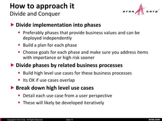 How to approach it
   Divide and Conquer
    Divide implementation into phases
             Preferably phases that provide business values and can be
              deployed independently
             Build a plan for each phase
             Choose goals for each phase and make sure you address items
              with importance or high risk sooner
    Divide phases by related business processes
             Build high level use cases for these business processes
             Its OK if use cases overlap
    Break down high level use cases
             Detail each use case from a user perspective
             These will likely be developed iteratively


Copyright © 2012 Aras. All Rights Reserved.   Slide 19                      aras.com
 