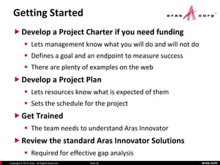 Getting Started
    Develop a Project Charter if you need funding
             Lets management know what you will do and will not do
             Defines a goal and an endpoint to measure success
             There are plenty of examples on the web
    Develop a Project Plan
             Lets resources know what is expected of them
             Sets the schedule for the project
    Get Trained
             The team needs to understand Aras Innovator
    Review the standard Aras Innovator Solutions
             Required for effective gap analysis
Copyright © 2012 Aras. All Rights Reserved.   Slide 20                aras.com
 