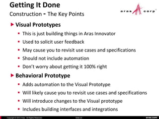 Getting It Done
   Construction - The Key Points
    Visual Prototypes
             This is just building things in Aras Innovator
             Used to solicit user feedback
             May cause you to revisit use cases and specifications
             Should not include automation
             Don’t worry about getting it 100% right
    Behavioral Prototype
             Adds automation to the Visual Prototype
             Will likely cause you to revisit use cases and specifications
             Will introduce changes to the Visual prototype
             Includes building interfaces and integrations
Copyright © 2012 Aras. All Rights Reserved.   Slide 22                    aras.com
 