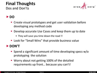 Final Thoughts
   Dos and Don’ts

    DO
             Create visual prototypes and get user validation before
              developing any method code
             Develop accurate Use Cases and keep them up to date
                      • They will save you time down the road !!
             Look for “Small Wins” that provide business value
    DON’T
             Spend a significant amount of time developing specs w/o
              prototyping the solution
             Worry about not getting 100% of the detailed
              requirements up front… because you can’t!

Copyright © 2012 Aras. All Rights Reserved.   Slide 26                  aras.com
 